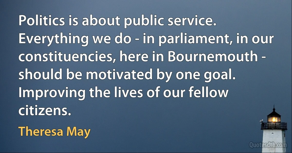 Politics is about public service. Everything we do - in parliament, in our constituencies, here in Bournemouth - should be motivated by one goal. Improving the lives of our fellow citizens. (Theresa May)