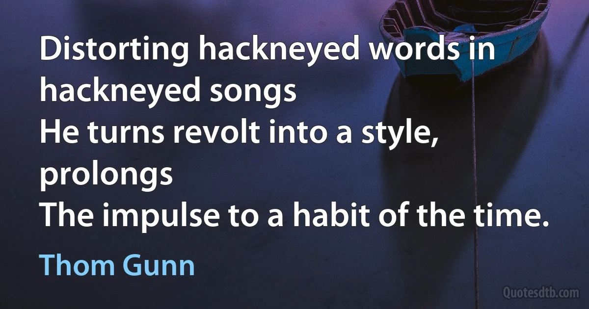 Distorting hackneyed words in hackneyed songs
He turns revolt into a style, prolongs
The impulse to a habit of the time. (Thom Gunn)