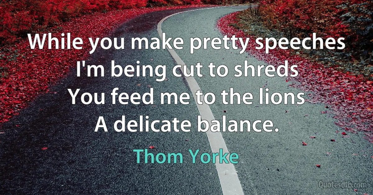 While you make pretty speeches
I'm being cut to shreds
You feed me to the lions
A delicate balance. (Thom Yorke)