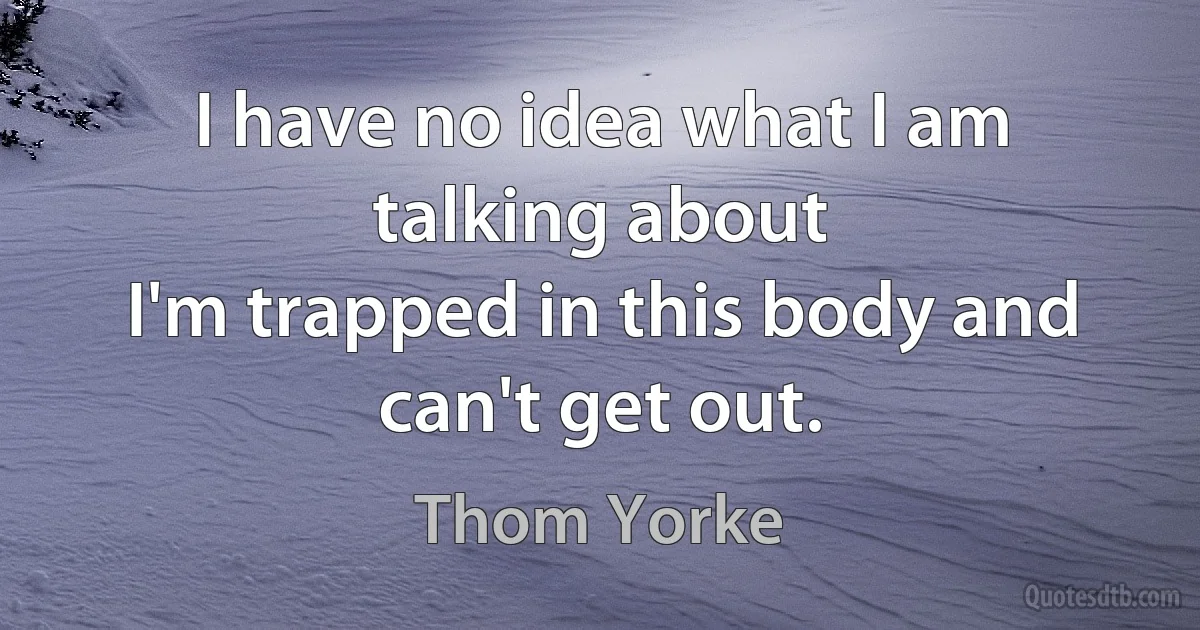 I have no idea what I am talking about
I'm trapped in this body and can't get out. (Thom Yorke)