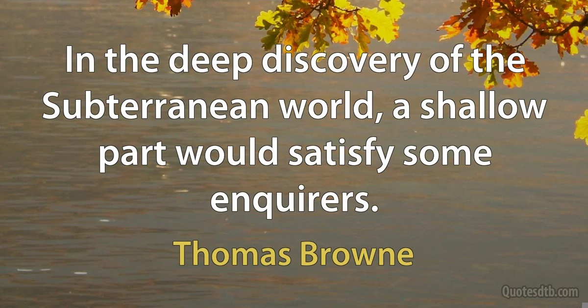 In the deep discovery of the Subterranean world, a shallow part would satisfy some enquirers. (Thomas Browne)