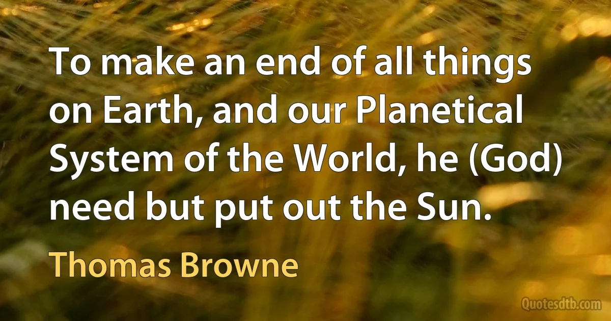 To make an end of all things on Earth, and our Planetical System of the World, he (God) need but put out the Sun. (Thomas Browne)