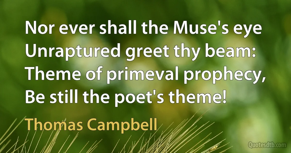 Nor ever shall the Muse's eye
Unraptured greet thy beam:
Theme of primeval prophecy,
Be still the poet's theme! (Thomas Campbell)