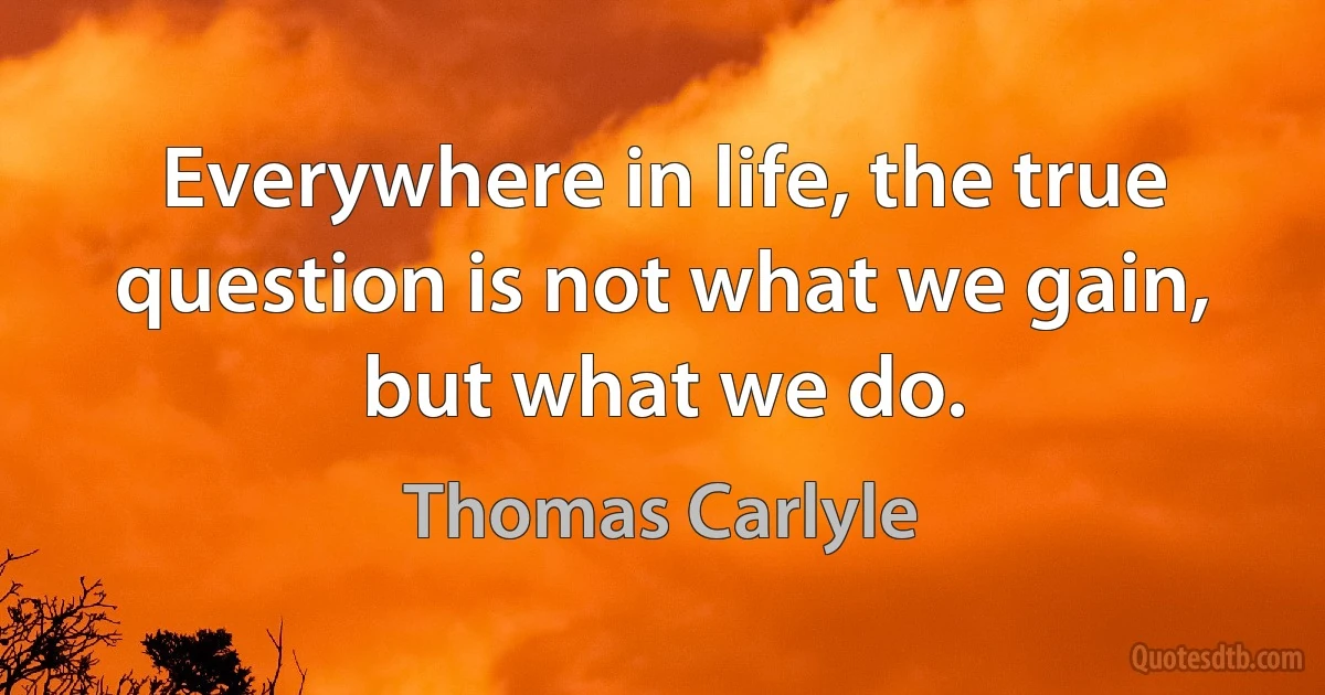 Everywhere in life, the true question is not what we gain, but what we do. (Thomas Carlyle)