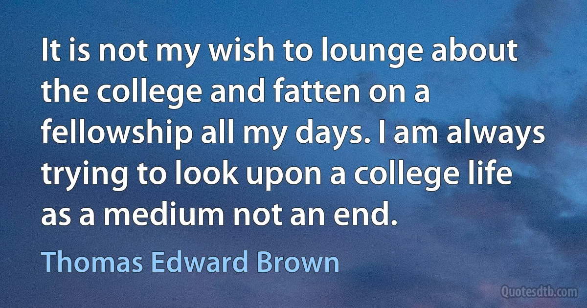 It is not my wish to lounge about the college and fatten on a fellowship all my days. I am always trying to look upon a college life as a medium not an end. (Thomas Edward Brown)