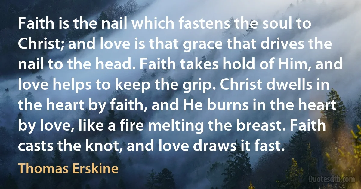 Faith is the nail which fastens the soul to Christ; and love is that grace that drives the nail to the head. Faith takes hold of Him, and love helps to keep the grip. Christ dwells in the heart by faith, and He burns in the heart by love, like a fire melting the breast. Faith casts the knot, and love draws it fast. (Thomas Erskine)