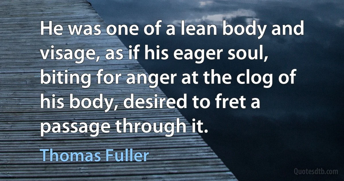 He was one of a lean body and visage, as if his eager soul, biting for anger at the clog of his body, desired to fret a passage through it. (Thomas Fuller)