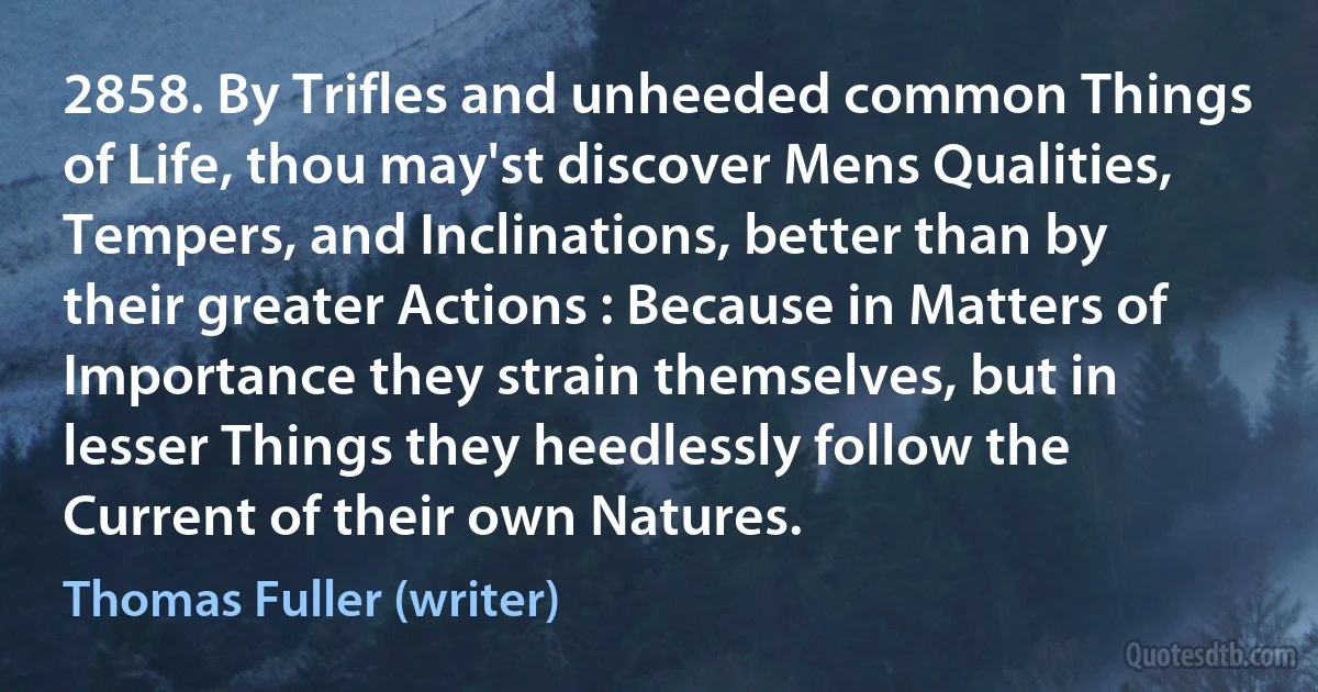 2858. By Trifles and unheeded common Things of Life, thou may'st discover Mens Qualities, Tempers, and Inclinations, better than by their greater Actions : Because in Matters of Importance they strain themselves, but in lesser Things they heedlessly follow the Current of their own Natures. (Thomas Fuller (writer))