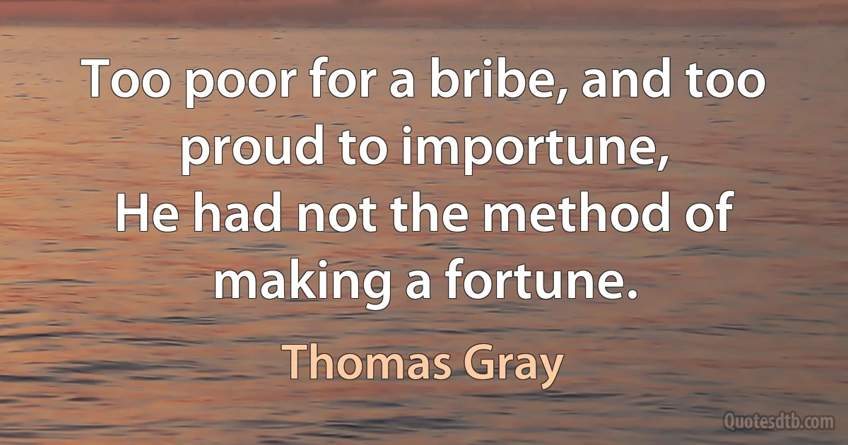 Too poor for a bribe, and too proud to importune,
He had not the method of making a fortune. (Thomas Gray)