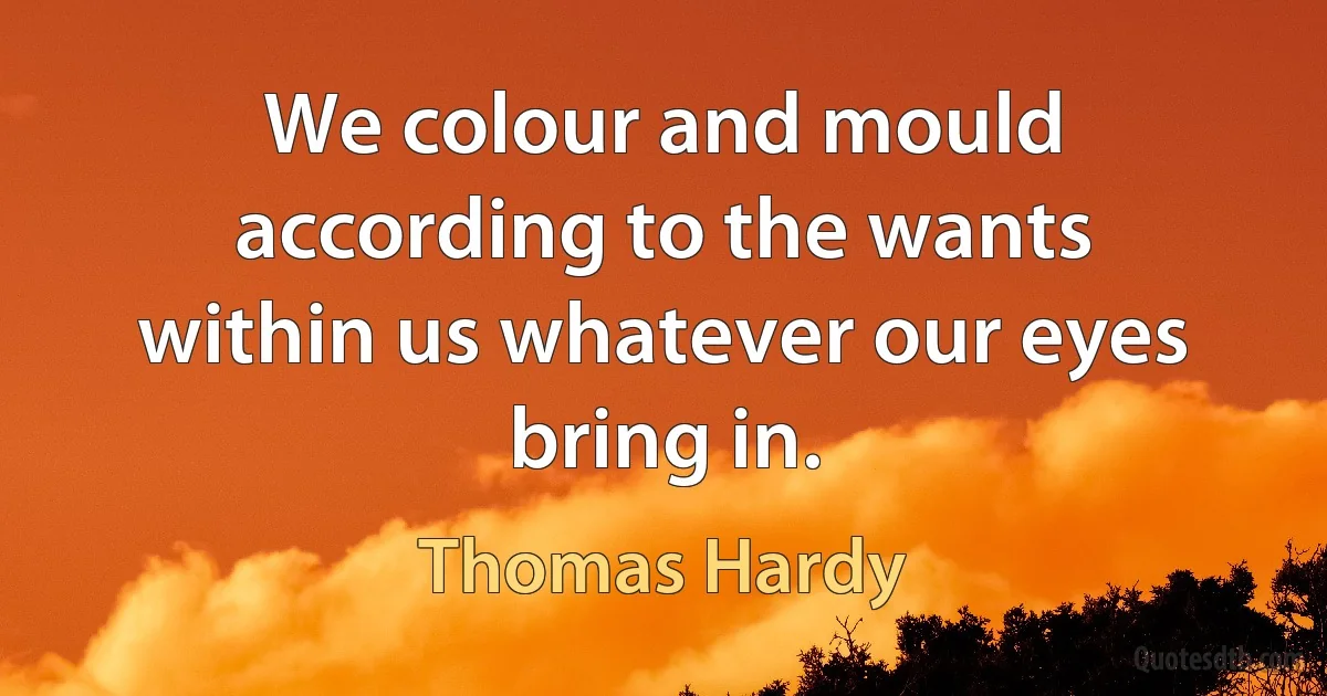 We colour and mould according to the wants within us whatever our eyes bring in. (Thomas Hardy)