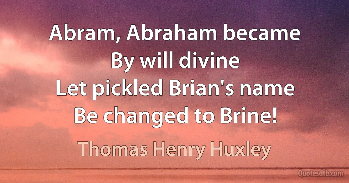 Abram, Abraham became
By will divine
Let pickled Brian's name
Be changed to Brine! (Thomas Henry Huxley)