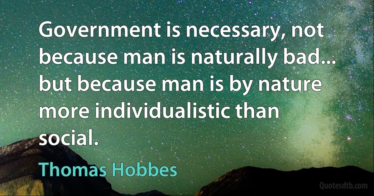 Government is necessary, not because man is naturally bad... but because man is by nature more individualistic than social. (Thomas Hobbes)