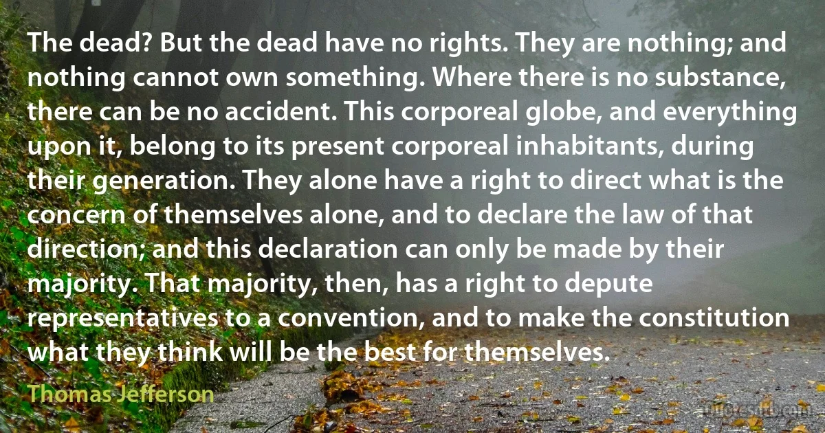 The dead? But the dead have no rights. They are nothing; and nothing cannot own something. Where there is no substance, there can be no accident. This corporeal globe, and everything upon it, belong to its present corporeal inhabitants, during their generation. They alone have a right to direct what is the concern of themselves alone, and to declare the law of that direction; and this declaration can only be made by their majority. That majority, then, has a right to depute representatives to a convention, and to make the constitution what they think will be the best for themselves. (Thomas Jefferson)