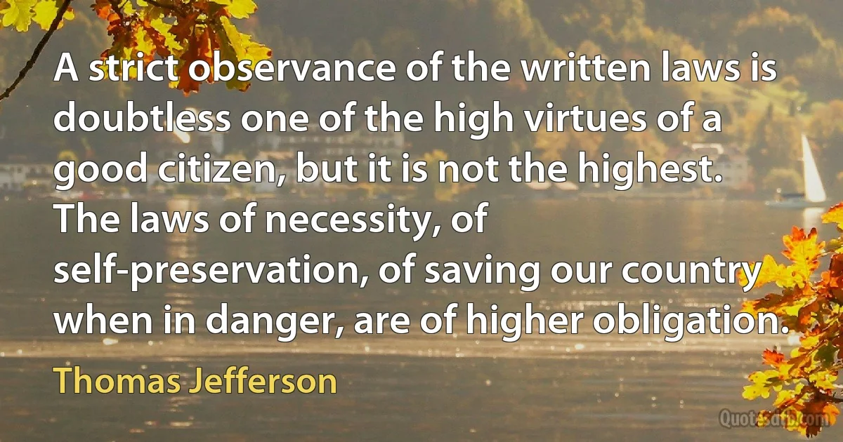 A strict observance of the written laws is doubtless one of the high virtues of a good citizen, but it is not the highest. The laws of necessity, of self-preservation, of saving our country when in danger, are of higher obligation. (Thomas Jefferson)