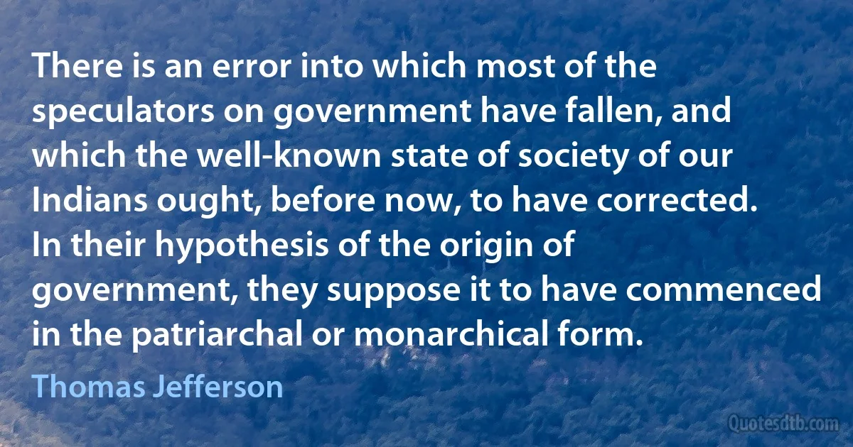 There is an error into which most of the speculators on government have fallen, and which the well-known state of society of our Indians ought, before now, to have corrected. In their hypothesis of the origin of government, they suppose it to have commenced in the patriarchal or monarchical form. (Thomas Jefferson)