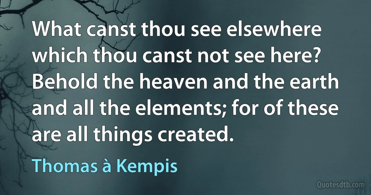 What canst thou see elsewhere which thou canst not see here? Behold the heaven and the earth and all the elements; for of these are all things created. (Thomas à Kempis)