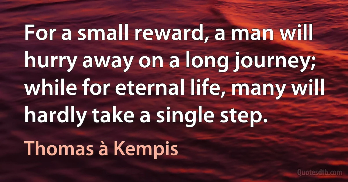 For a small reward, a man will hurry away on a long journey; while for eternal life, many will hardly take a single step. (Thomas à Kempis)