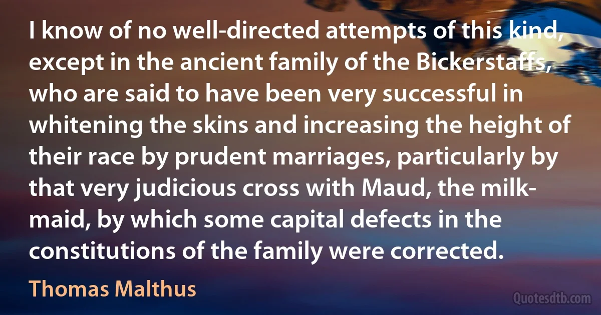 I know of no well-directed attempts of this kind, except in the ancient family of the Bickerstaffs, who are said to have been very successful in whitening the skins and increasing the height of their race by prudent marriages, particularly by that very judicious cross with Maud, the milk- maid, by which some capital defects in the constitutions of the family were corrected. (Thomas Malthus)