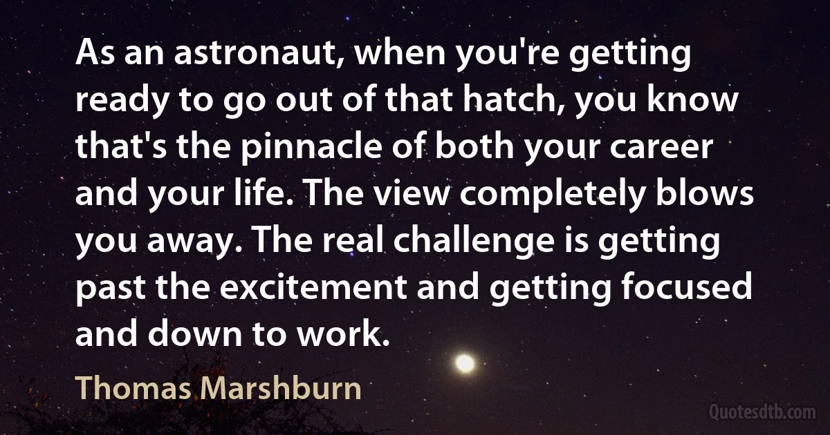 As an astronaut, when you're getting ready to go out of that hatch, you know that's the pinnacle of both your career and your life. The view completely blows you away. The real challenge is getting past the excitement and getting focused and down to work. (Thomas Marshburn)