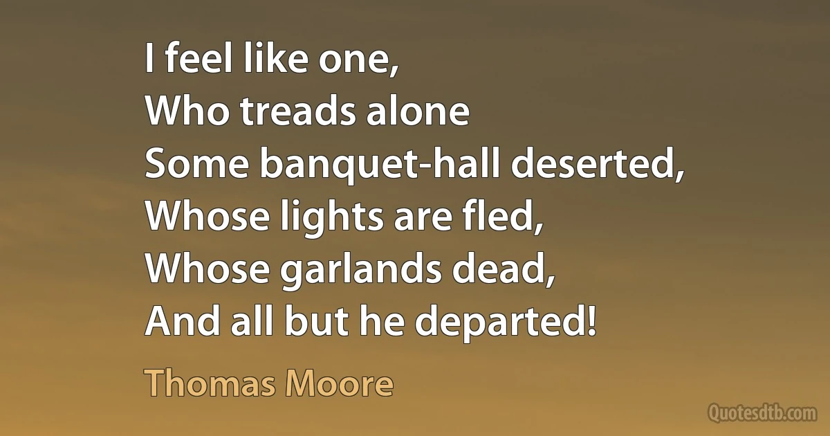 I feel like one,
Who treads alone
Some banquet-hall deserted,
Whose lights are fled,
Whose garlands dead,
And all but he departed! (Thomas Moore)