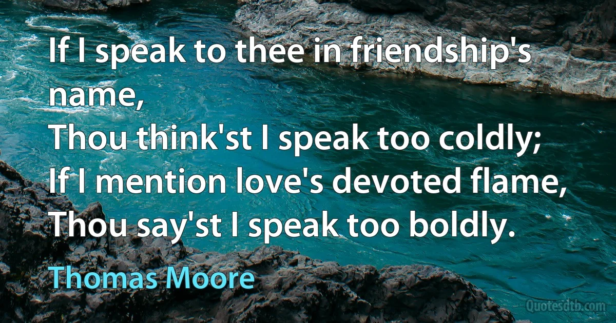 If I speak to thee in friendship's name,
Thou think'st I speak too coldly;
If I mention love's devoted flame,
Thou say'st I speak too boldly. (Thomas Moore)