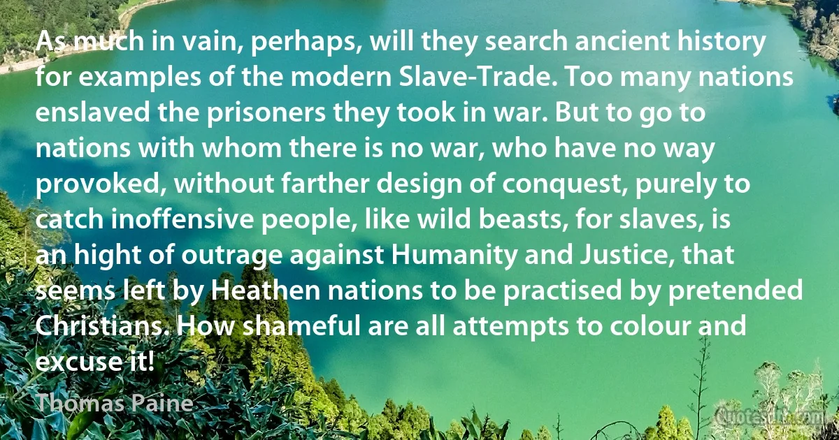 As much in vain, perhaps, will they search ancient history for examples of the modern Slave-Trade. Too many nations enslaved the prisoners they took in war. But to go to nations with whom there is no war, who have no way provoked, without farther design of conquest, purely to catch inoffensive people, like wild beasts, for slaves, is an hight of outrage against Humanity and Justice, that seems left by Heathen nations to be practised by pretended Christians. How shameful are all attempts to colour and excuse it! (Thomas Paine)