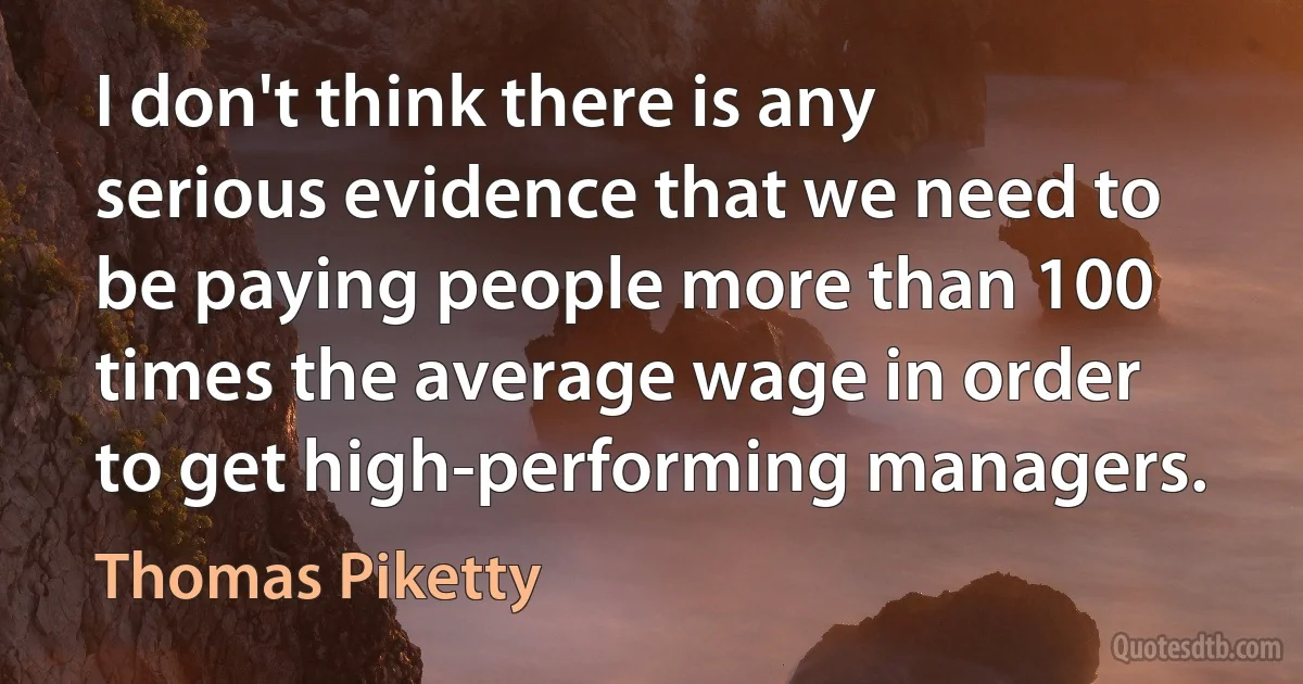 I don't think there is any serious evidence that we need to be paying people more than 100 times the average wage in order to get high-performing managers. (Thomas Piketty)