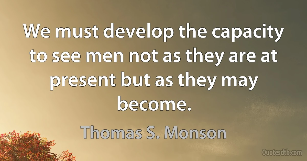 We must develop the capacity to see men not as they are at present but as they may become. (Thomas S. Monson)