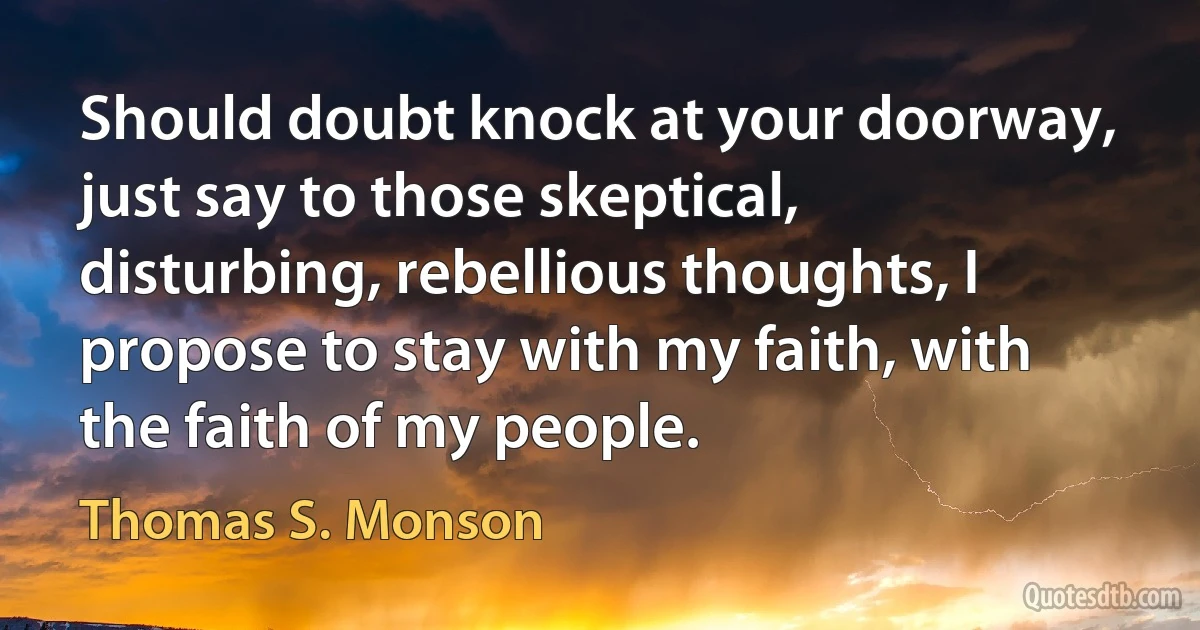 Should doubt knock at your doorway, just say to those skeptical, disturbing, rebellious thoughts, I propose to stay with my faith, with the faith of my people. (Thomas S. Monson)