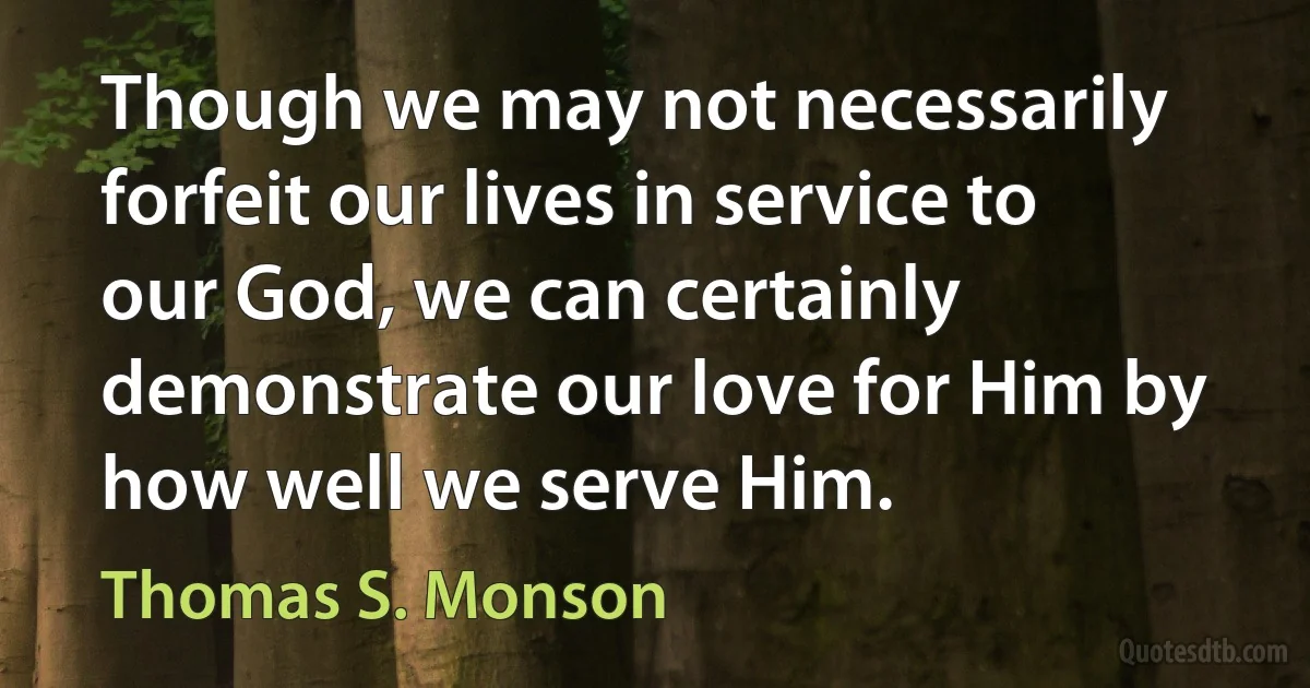 Though we may not necessarily forfeit our lives in service to our God, we can certainly demonstrate our love for Him by how well we serve Him. (Thomas S. Monson)