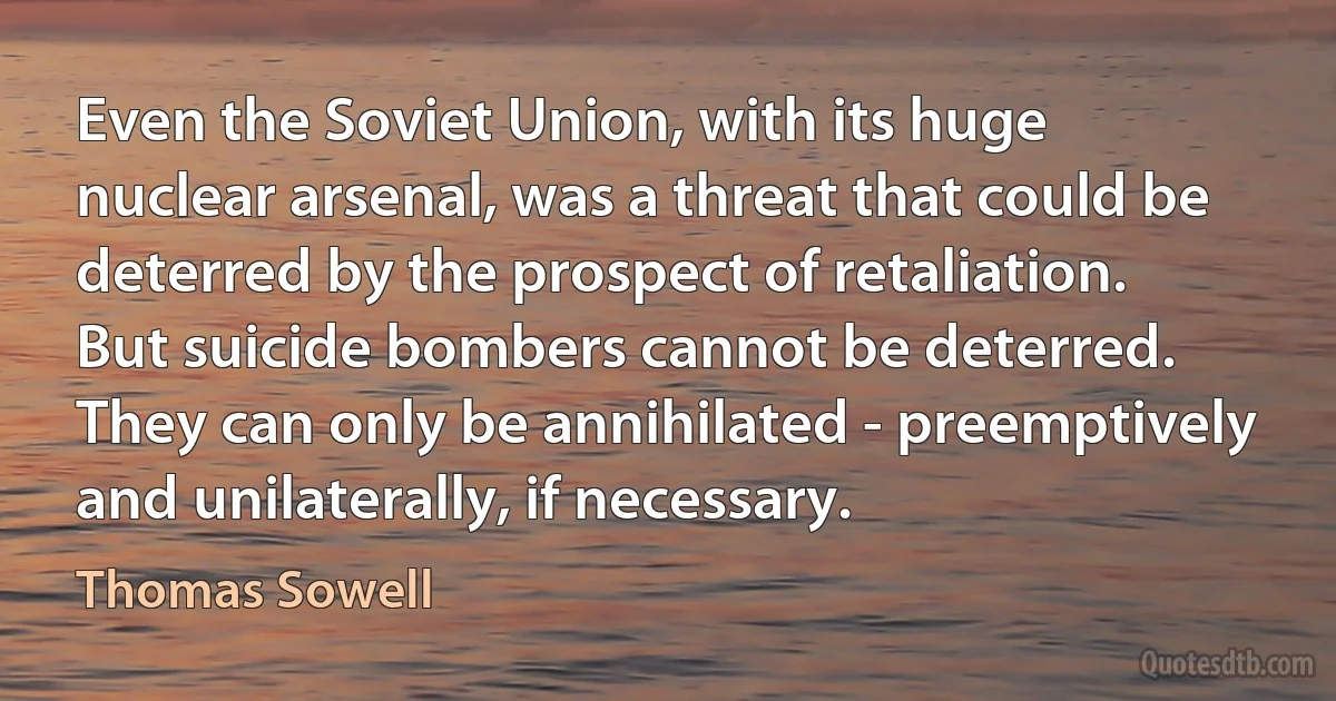 Even the Soviet Union, with its huge nuclear arsenal, was a threat that could be deterred by the prospect of retaliation. But suicide bombers cannot be deterred. They can only be annihilated - preemptively and unilaterally, if necessary. (Thomas Sowell)