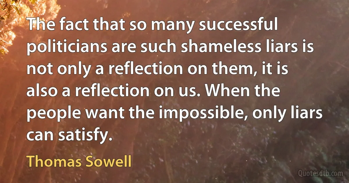 The fact that so many successful politicians are such shameless liars is not only a reflection on them, it is also a reflection on us. When the people want the impossible, only liars can satisfy. (Thomas Sowell)