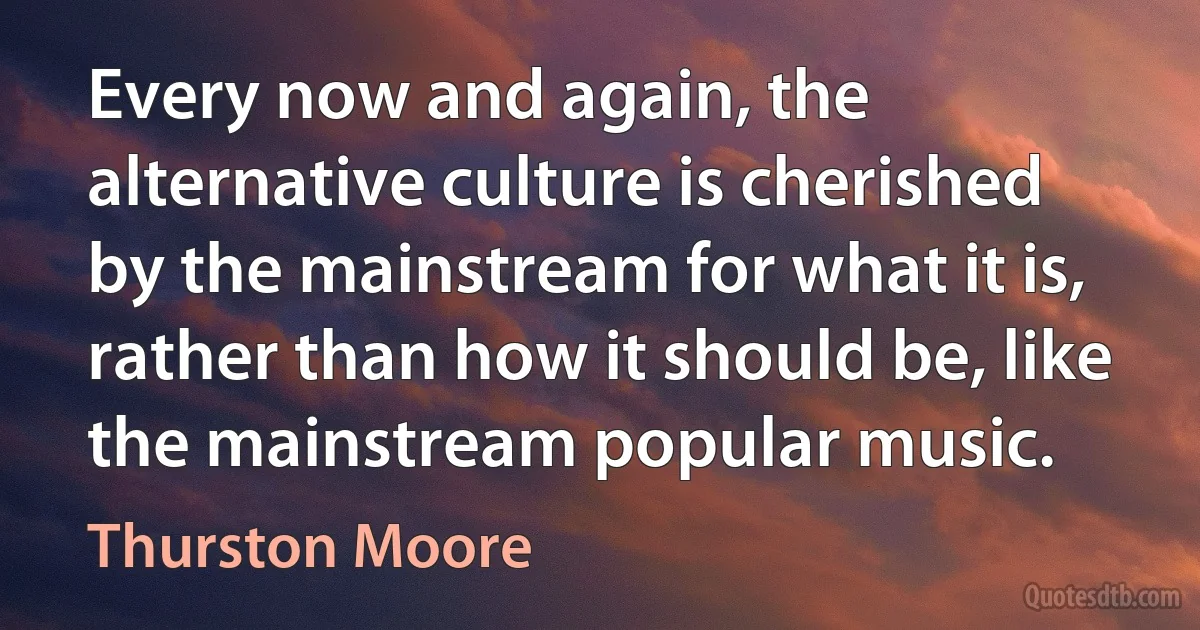 Every now and again, the alternative culture is cherished by the mainstream for what it is, rather than how it should be, like the mainstream popular music. (Thurston Moore)