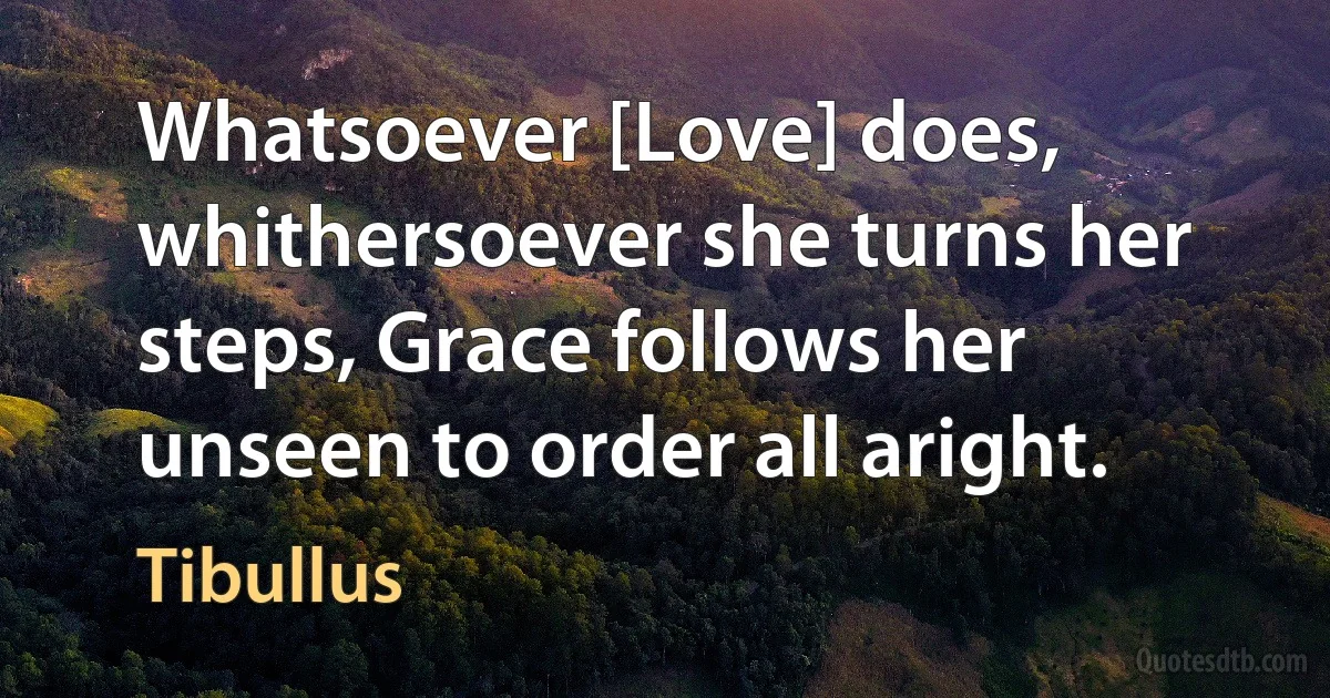 Whatsoever [Love] does, whithersoever she turns her steps, Grace follows her unseen to order all aright. (Tibullus)