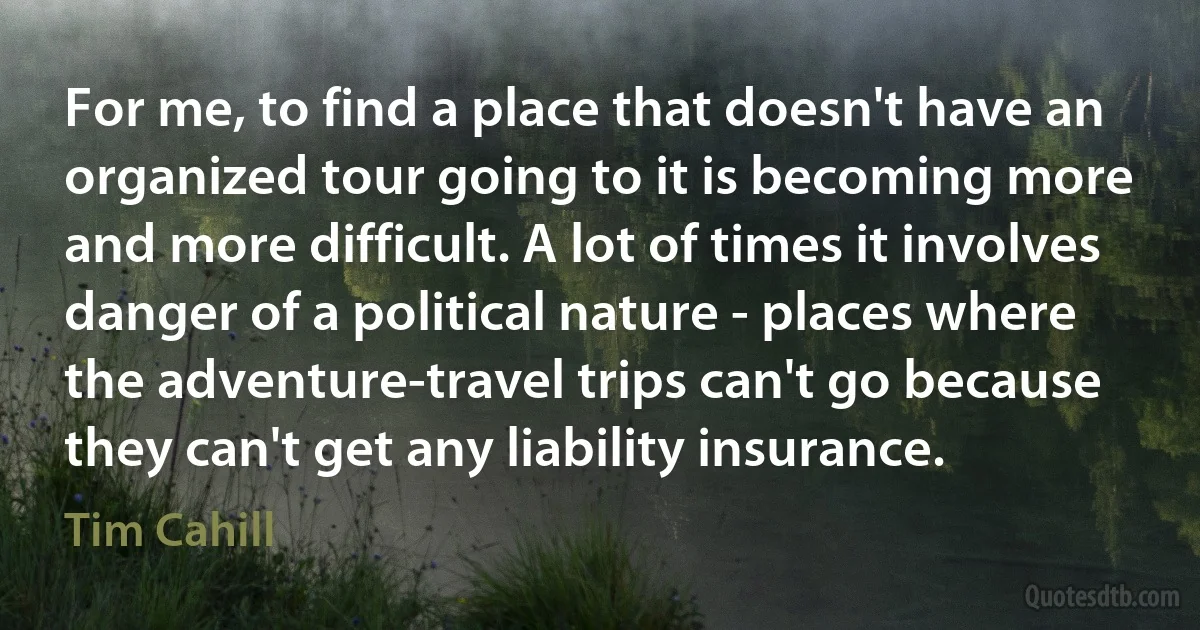 For me, to find a place that doesn't have an organized tour going to it is becoming more and more difficult. A lot of times it involves danger of a political nature - places where the adventure-travel trips can't go because they can't get any liability insurance. (Tim Cahill)