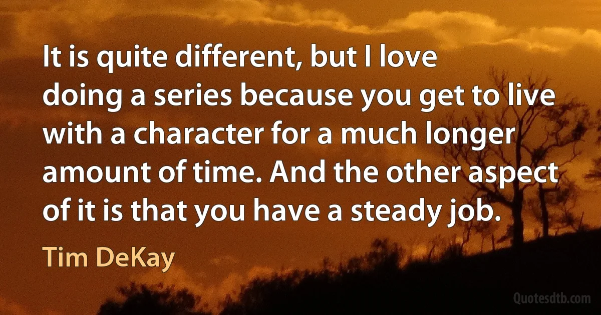 It is quite different, but I love doing a series because you get to live with a character for a much longer amount of time. And the other aspect of it is that you have a steady job. (Tim DeKay)