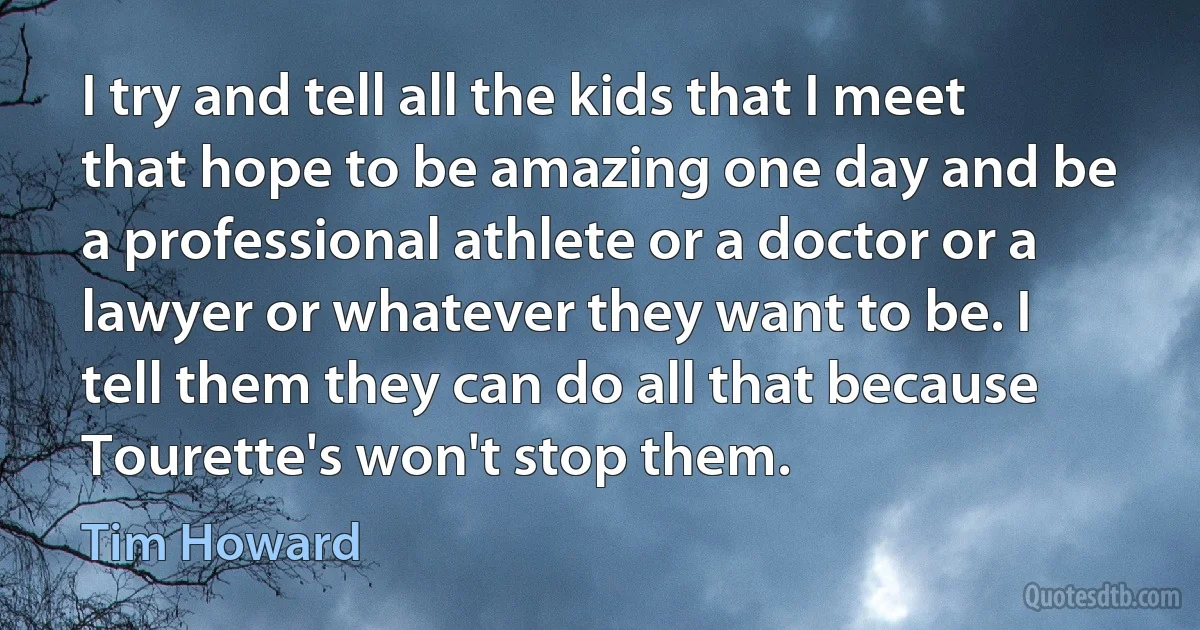 I try and tell all the kids that I meet that hope to be amazing one day and be a professional athlete or a doctor or a lawyer or whatever they want to be. I tell them they can do all that because Tourette's won't stop them. (Tim Howard)