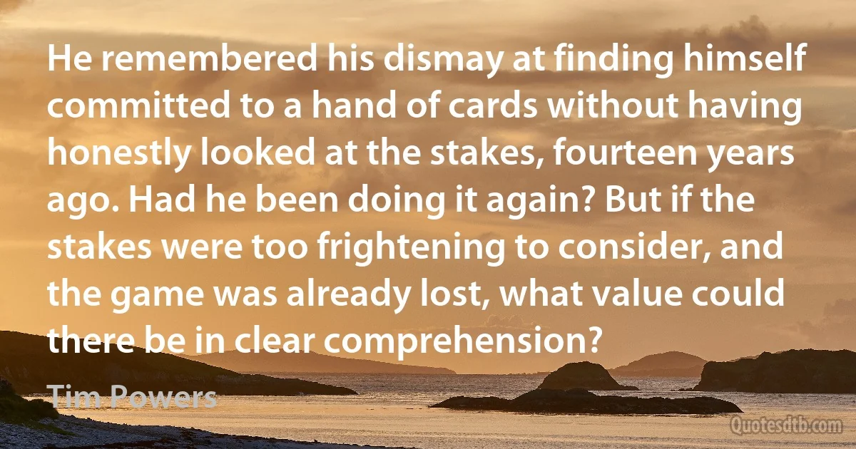 He remembered his dismay at finding himself committed to a hand of cards without having honestly looked at the stakes, fourteen years ago. Had he been doing it again? But if the stakes were too frightening to consider, and the game was already lost, what value could there be in clear comprehension? (Tim Powers)