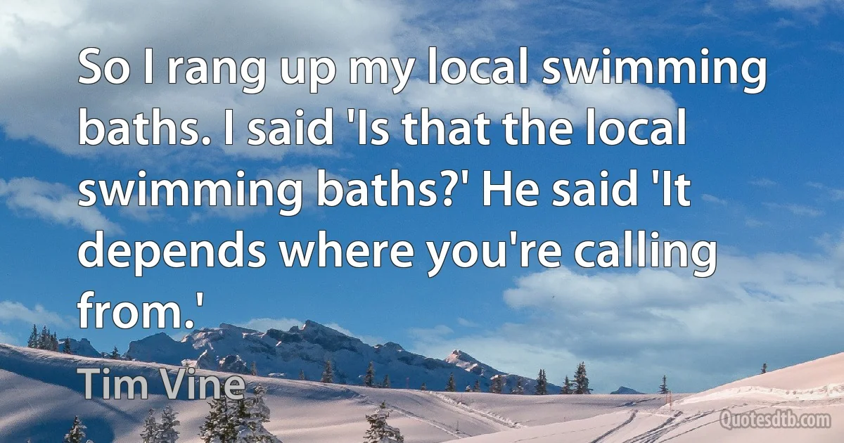 So I rang up my local swimming baths. I said 'Is that the local swimming baths?' He said 'It depends where you're calling from.' (Tim Vine)