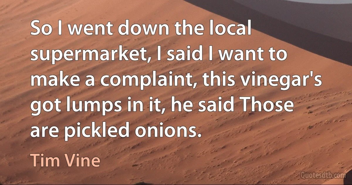 So I went down the local supermarket, I said I want to make a complaint, this vinegar's got lumps in it, he said Those are pickled onions. (Tim Vine)