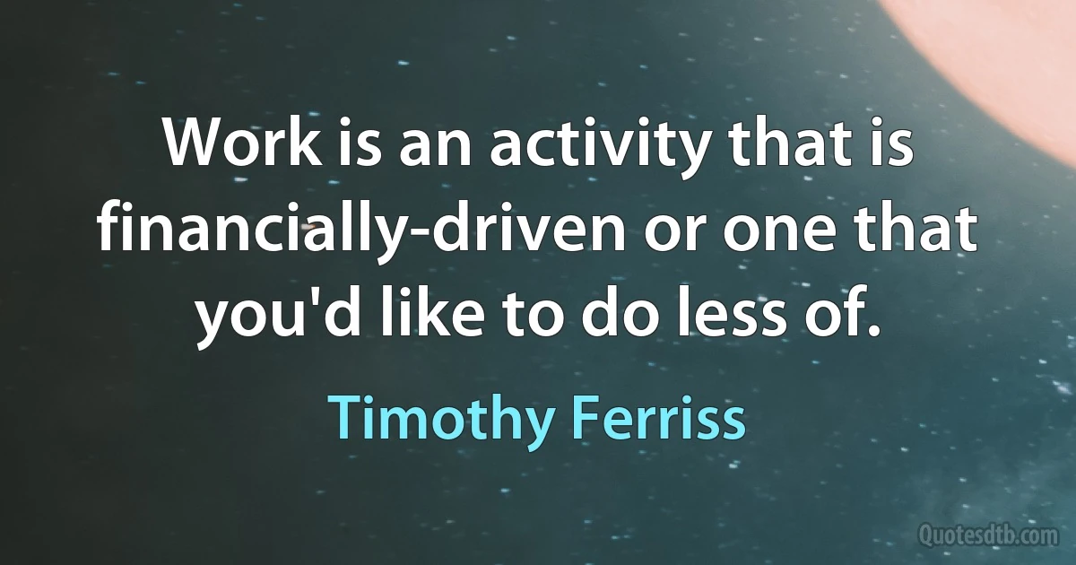 Work is an activity that is financially-driven or one that you'd like to do less of. (Timothy Ferriss)