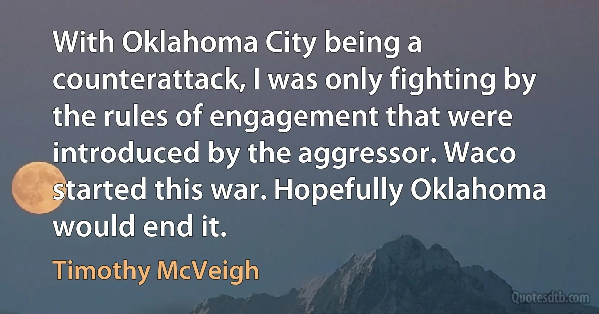 With Oklahoma City being a counterattack, I was only fighting by the rules of engagement that were introduced by the aggressor. Waco started this war. Hopefully Oklahoma would end it. (Timothy McVeigh)