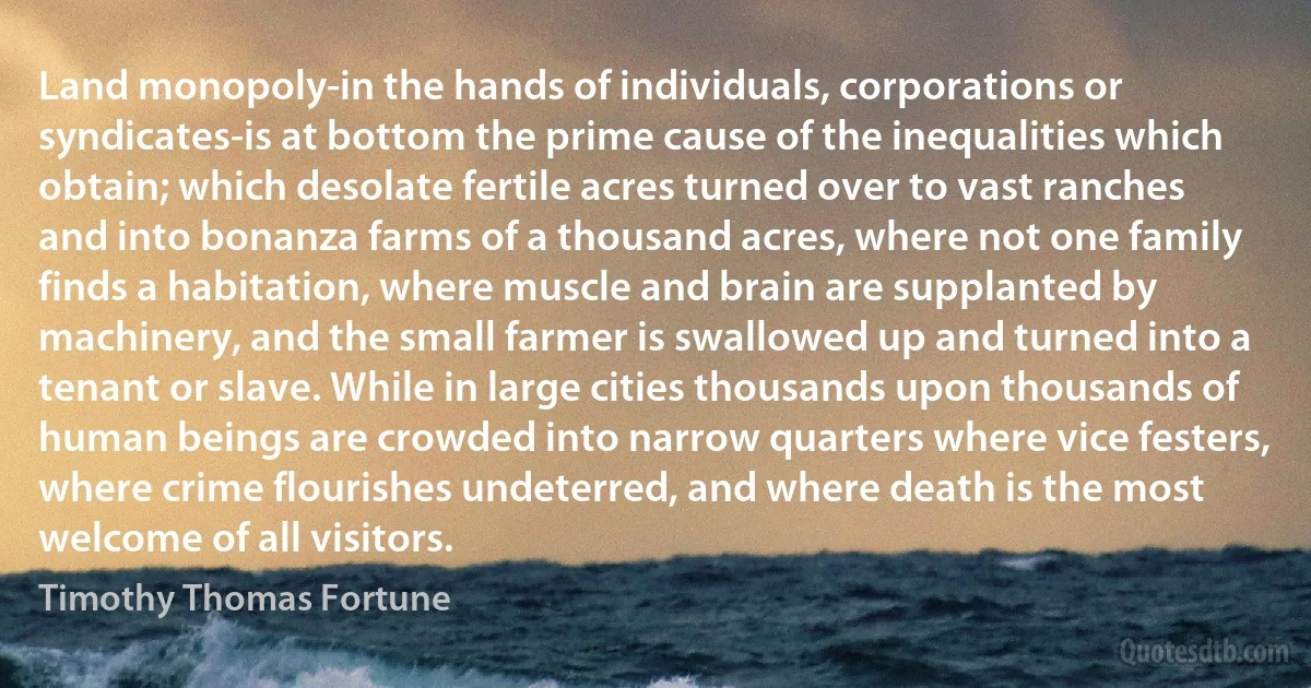 Land monopoly-in the hands of individuals, corporations or syndicates-is at bottom the prime cause of the inequalities which obtain; which desolate fertile acres turned over to vast ranches and into bonanza farms of a thousand acres, where not one family finds a habitation, where muscle and brain are supplanted by machinery, and the small farmer is swallowed up and turned into a tenant or slave. While in large cities thousands upon thousands of human beings are crowded into narrow quarters where vice festers, where crime flourishes undeterred, and where death is the most welcome of all visitors. (Timothy Thomas Fortune)