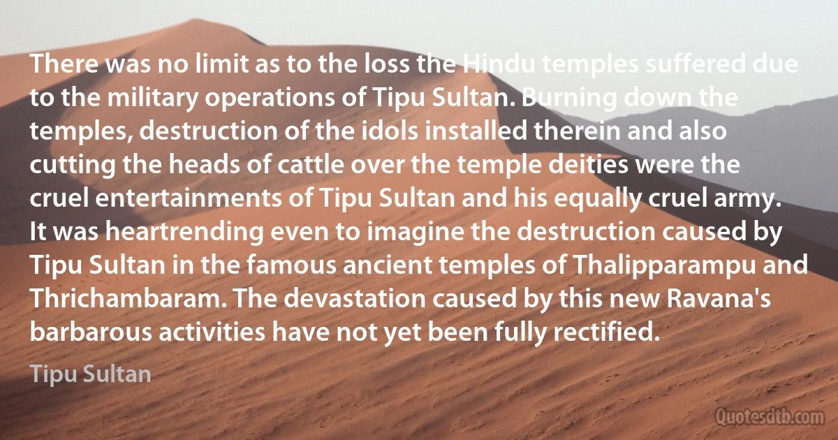 There was no limit as to the loss the Hindu temples suffered due to the military operations of Tipu Sultan. Burning down the temples, destruction of the idols installed therein and also cutting the heads of cattle over the temple deities were the cruel entertainments of Tipu Sultan and his equally cruel army. It was heartrending even to imagine the destruction caused by Tipu Sultan in the famous ancient temples of Thalipparampu and Thrichambaram. The devastation caused by this new Ravana's barbarous activities have not yet been fully rectified. (Tipu Sultan)