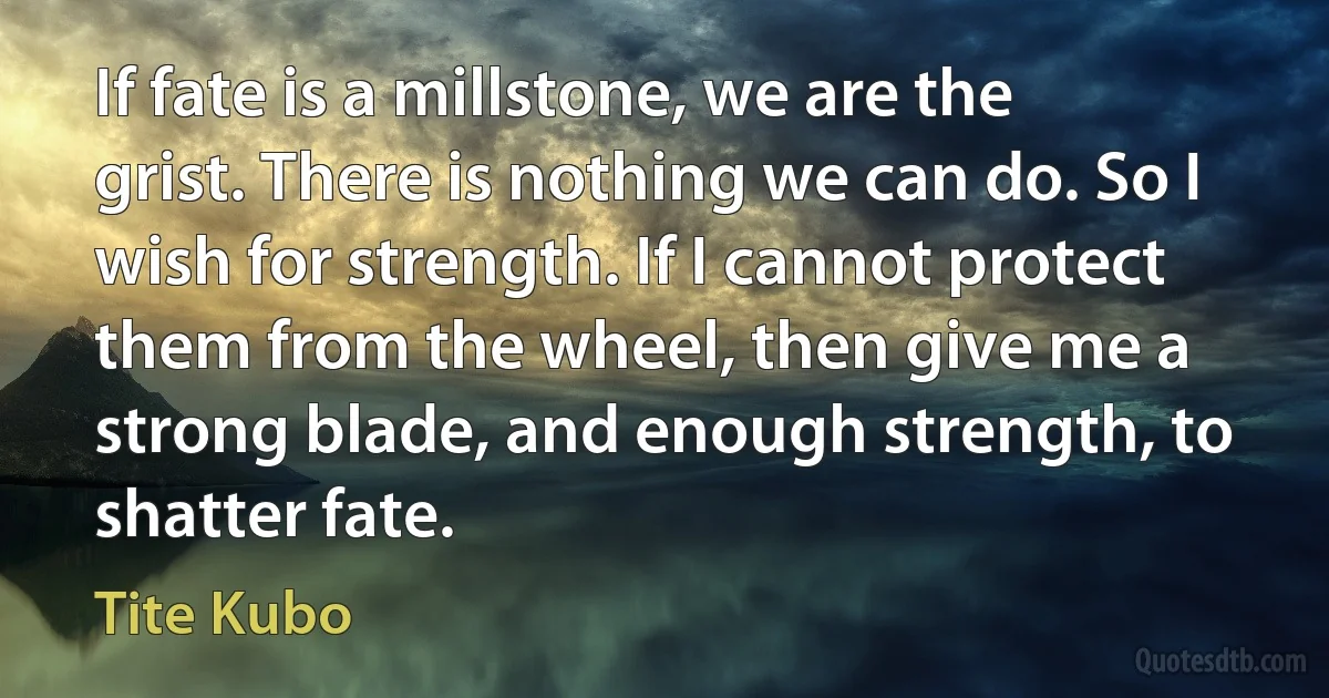 If fate is a millstone, we are the grist. There is nothing we can do. So I wish for strength. If I cannot protect them from the wheel, then give me a strong blade, and enough strength, to shatter fate. (Tite Kubo)