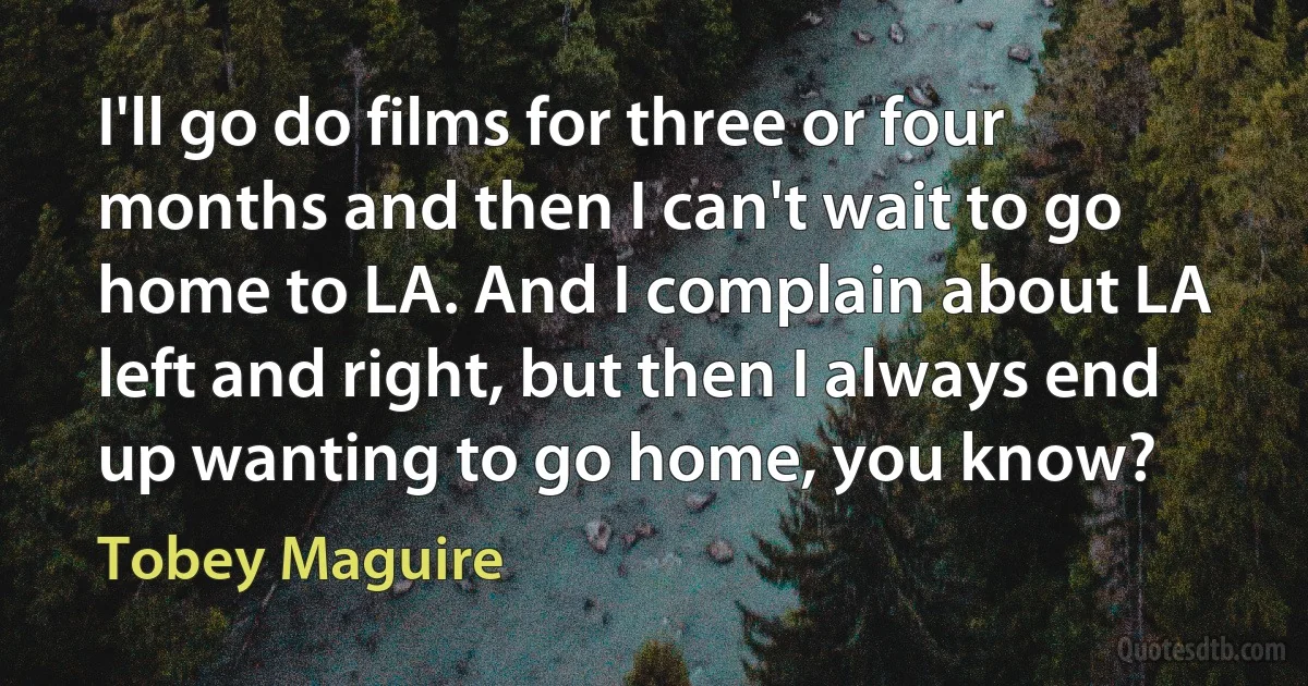 I'll go do films for three or four months and then I can't wait to go home to LA. And I complain about LA left and right, but then I always end up wanting to go home, you know? (Tobey Maguire)