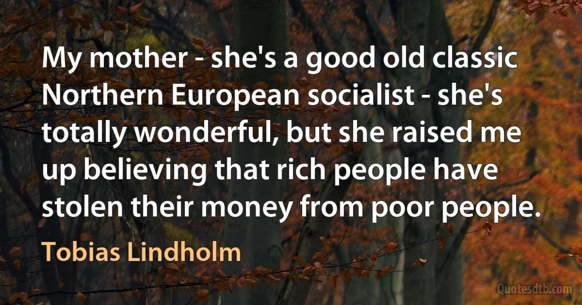 My mother - she's a good old classic Northern European socialist - she's totally wonderful, but she raised me up believing that rich people have stolen their money from poor people. (Tobias Lindholm)