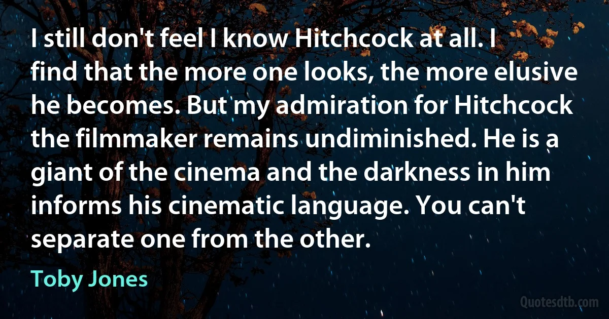 I still don't feel I know Hitchcock at all. I find that the more one looks, the more elusive he becomes. But my admiration for Hitchcock the filmmaker remains undiminished. He is a giant of the cinema and the darkness in him informs his cinematic language. You can't separate one from the other. (Toby Jones)