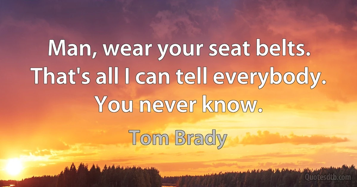 Man, wear your seat belts. That's all I can tell everybody. You never know. (Tom Brady)