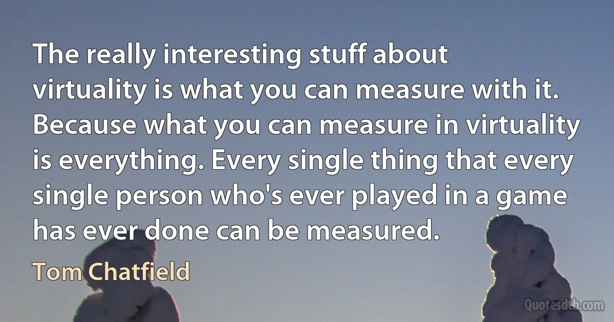 The really interesting stuff about virtuality is what you can measure with it. Because what you can measure in virtuality is everything. Every single thing that every single person who's ever played in a game has ever done can be measured. (Tom Chatfield)